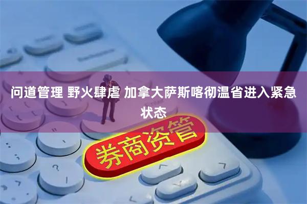 问道管理 野火肆虐 加拿大萨斯喀彻温省进入紧急状态