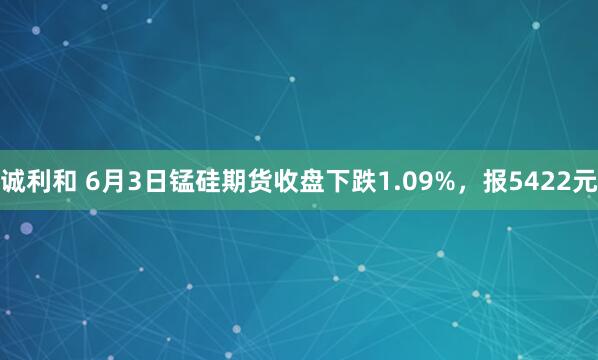 诚利和 6月3日锰硅期货收盘下跌1.09%，报5422元
