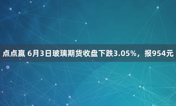 点点赢 6月3日玻璃期货收盘下跌3.05%，报954元