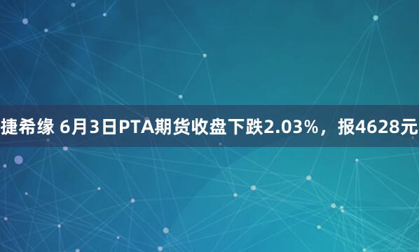 捷希缘 6月3日PTA期货收盘下跌2.03%，报4628元