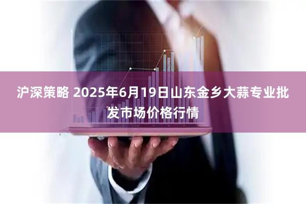 沪深策略 2025年6月19日山东金乡大蒜专业批发市场价格行情