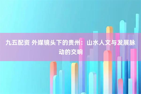 九五配资 外媒镜头下的贵州：山水人文与发展脉动的交响