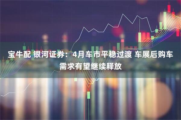 宝牛配 银河证券：4月车市平稳过渡 车展后购车需求有望继续释放