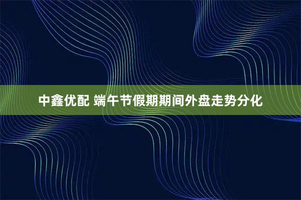 中鑫优配 端午节假期期间外盘走势分化