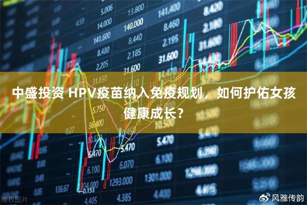 中盛投资 HPV疫苗纳入免疫规划，如何护佑女孩健康成长？