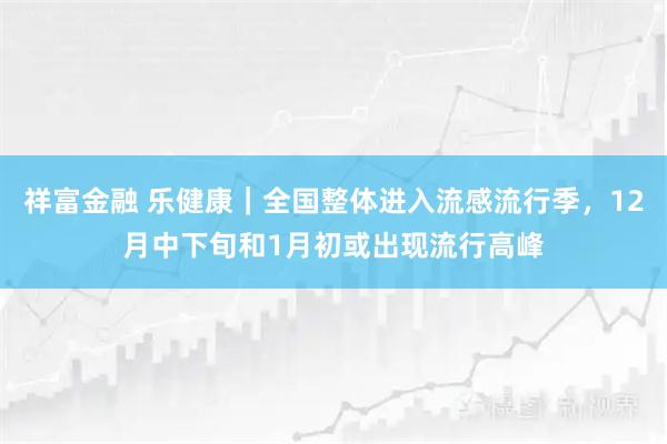 祥富金融 乐健康｜全国整体进入流感流行季，12月中下旬和1月初或出现流行高峰